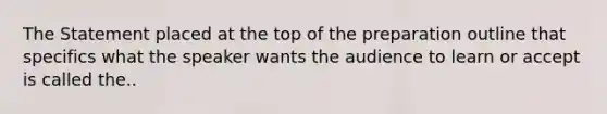 The Statement placed at the top of the preparation outline that specifics what the speaker wants the audience to learn or accept is called the..