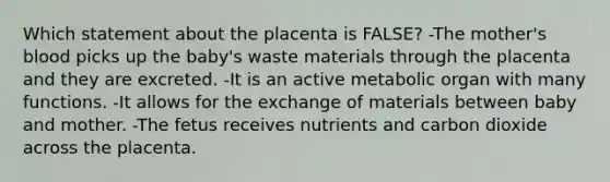 Which statement about the placenta is FALSE? -The mother's blood picks up the baby's waste materials through the placenta and they are excreted. -It is an active metabolic organ with many functions. -It allows for the exchange of materials between baby and mother. -The fetus receives nutrients and carbon dioxide across the placenta.