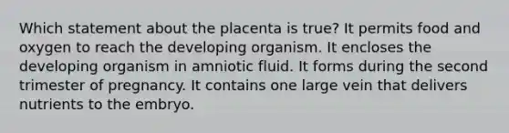 Which statement about the placenta is true? It permits food and oxygen to reach the developing organism. It encloses the developing organism in amniotic fluid. It forms during the second trimester of pregnancy. It contains one large vein that delivers nutrients to the embryo.