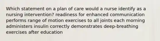 Which statement on a plan of care would a nurse identify as a nursing intervention? readiness for enhanced communication performs range of motion exercises to all joints each morning administers insulin correctly demonstrates deep-breathing exercises after education