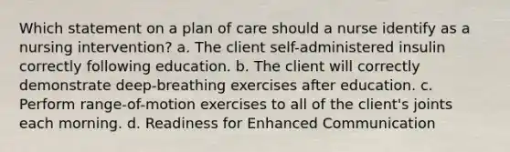 Which statement on a plan of care should a nurse identify as a nursing intervention? a. The client self-administered insulin correctly following education. b. The client will correctly demonstrate deep-breathing exercises after education. c. Perform range-of-motion exercises to all of the client's joints each morning. d. Readiness for Enhanced Communication