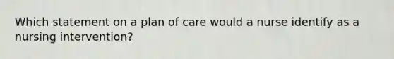 Which statement on a plan of care would a nurse identify as a nursing intervention?