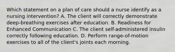 Which statement on a plan of care should a nurse identify as a nursing intervention? A. The client will correctly demonstrate deep-breathing exercises after education. B. Readiness for Enhanced Communication C. The client self-administered insulin correctly following education. D. Perform range-of-motion exercises to all of the client's joints each morning.