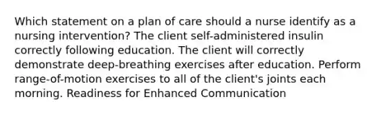 Which statement on a plan of care should a nurse identify as a nursing intervention? The client self-administered insulin correctly following education. The client will correctly demonstrate deep-breathing exercises after education. Perform range-of-motion exercises to all of the client's joints each morning. Readiness for Enhanced Communication