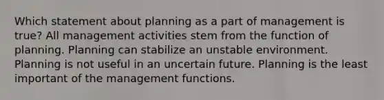 Which statement about planning as a part of management is true? All management activities stem from the function of planning. Planning can stabilize an unstable environment. Planning is not useful in an uncertain future. Planning is the least important of the management functions.