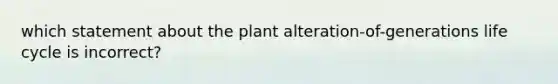 which statement about the plant alteration-of-generations life cycle is incorrect?