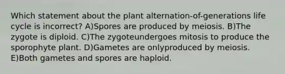 Which statement about the plant alternation-of-generations life cycle is incorrect? A)Spores are produced by meiosis. B)The zygote is diploid. C)The zygoteundergoes mitosis to produce the sporophyte plant. D)Gametes are onlyproduced by meiosis. E)Both gametes and spores are haploid.