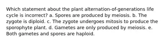 Which statement about the plant alternation-of-generations life cycle is incorrect? a. Spores are produced by meiosis. b. The zygote is diploid. c. The zygote undergoes mitosis to produce the sporophyte plant. d. Gametes are only produced by meiosis. e. Both gametes and spores are haploid.