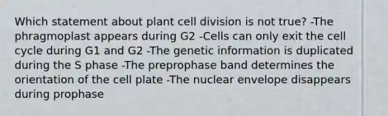 Which statement about plant cell division is not true? -The phragmoplast appears during G2 -Cells can only exit the cell cycle during G1 and G2 -The genetic information is duplicated during the S phase -The preprophase band determines the orientation of the cell plate -The nuclear envelope disappears during prophase