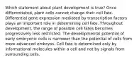 Which statement about plant development is true? Once differentiated, plant cells cannot change their cell fate. Differential gene expression mediated by transcription factors plays an important role in determining cell fate. Throughout development, the range of possible cell fates becomes progressively less restricted. The developmental potential of early embryonic cells is narrower than the potential of cells from more advanced embryos. Cell fate is determined only by informational molecules within a cell and not by signals from surrounding cells.