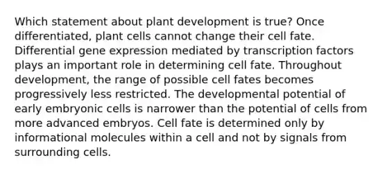 Which statement about plant development is true? Once differentiated, plant cells cannot change their cell fate. Differential gene expression mediated by transcription factors plays an important role in determining cell fate. Throughout development, the range of possible cell fates becomes progressively less restricted. The developmental potential of early embryonic cells is narrower than the potential of cells from more advanced embryos. Cell fate is determined only by informational molecules within a cell and not by signals from surrounding cells.