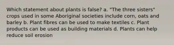 Which statement about plants is false? a. "The three sisters" crops used in some Aboriginal societies include corn, oats and barley b. Plant fibres can be used to make textiles c. Plant products can be used as building materials d. Plants can help reduce soil erosion