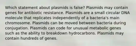 Which statement about plasmids is false? Plasmids may contain genes for antibiotic resistance. Plasmids are a small circular DNA molecule that replicates independently of a bacteria's main chromosome. Plasmids can be moved between bacteria during conjugation. Plasmids can code for unusual metabolic genes such as the ability to breakdown hydrocarbons. Plasmids may contain hundreds of genes.