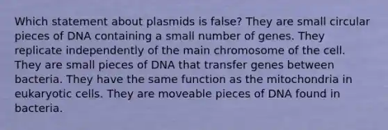 Which statement about plasmids is false? They are small circular pieces of DNA containing a small number of genes. They replicate independently of the main chromosome of the cell. They are small pieces of DNA that transfer genes between bacteria. They have the same function as the mitochondria in eukaryotic cells. They are moveable pieces of DNA found in bacteria.