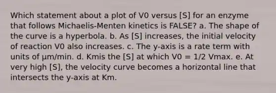 Which statement about a plot of V0 versus [S] for an enzyme that follows Michaelis-Menten kinetics is FALSE? a. The shape of the curve is a hyperbola. b. As [S] increases, the initial velocity of reaction V0 also increases. c. The y-axis is a rate term with units of μm/min. d. Kmis the [S] at which V0 = 1/2 Vmax. e. At very high [S], the velocity curve becomes a horizontal line that intersects the y-axis at Km.