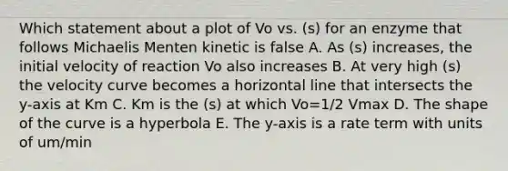 Which statement about a plot of Vo vs. (s) for an enzyme that follows Michaelis Menten kinetic is false A. As (s) increases, the initial velocity of reaction Vo also increases B. At very high (s) the velocity curve becomes a horizontal line that intersects the y-axis at Km C. Km is the (s) at which Vo=1/2 Vmax D. The shape of the curve is a hyperbola E. The y-axis is a rate term with units of um/min