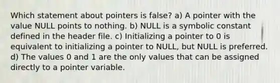 Which statement about pointers is false? a) A pointer with the value NULL points to nothing. b) NULL is a symbolic constant defined in the header file. c) Initializing a pointer to 0 is equivalent to initializing a pointer to NULL, but NULL is preferred. d) The values 0 and 1 are the only values that can be assigned directly to a pointer variable.