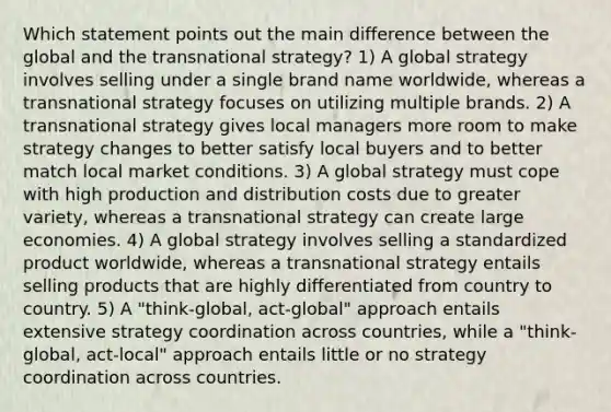 Which statement points out the main difference between the global and the transnational strategy? 1) A global strategy involves selling under a single brand name worldwide, whereas a transnational strategy focuses on utilizing multiple brands. 2) A transnational strategy gives local managers more room to make strategy changes to better satisfy local buyers and to better match local market conditions. 3) A global strategy must cope with high production and distribution costs due to greater variety, whereas a transnational strategy can create large economies. 4) A global strategy involves selling a standardized product worldwide, whereas a transnational strategy entails selling products that are highly differentiated from country to country. 5) A "think-global, act-global" approach entails extensive strategy coordination across countries, while a "think-global, act-local" approach entails little or no strategy coordination across countries.