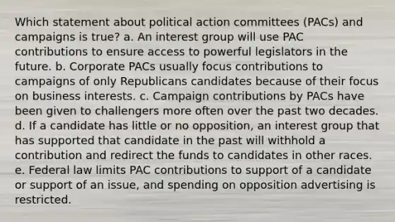 Which statement about political action committees (PACs) and campaigns is true? a. An interest group will use PAC contributions to ensure access to powerful legislators in the future. b. Corporate PACs usually focus contributions to campaigns of only Republicans candidates because of their focus on business interests. c. Campaign contributions by PACs have been given to challengers more often over the past two decades. d. If a candidate has little or no opposition, an interest group that has supported that candidate in the past will withhold a contribution and redirect the funds to candidates in other races. e. Federal law limits PAC contributions to support of a candidate or support of an issue, and spending on opposition advertising is restricted.