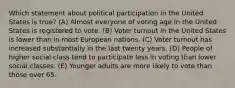 Which statement about political participation in the United States is true? (A) Almost everyone of voting age in the United States is registered to vote. (B) Voter turnout in the United States is lower than in most European nations. (C) Voter turnout has increased substantially in the last twenty years. (D) People of higher social class tend to participate less in voting than lower social classes. (E) Younger adults are more likely to vote than those over 65.