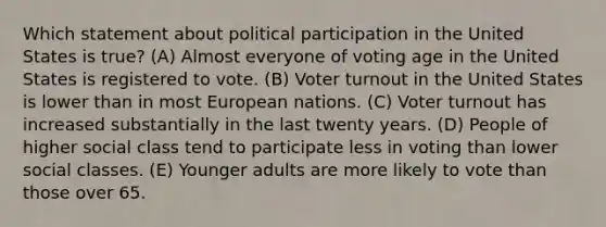 Which statement about political participation in the United States is true? (A) Almost everyone of voting age in the United States is registered to vote. (B) Voter turnout in the United States is lower than in most European nations. (C) Voter turnout has increased substantially in the last twenty years. (D) People of higher social class tend to participate less in voting than lower social classes. (E) Younger adults are more likely to vote than those over 65.