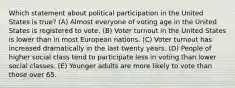 Which statement about political participation in the United States is true? (A) Almost everyone of voting age in the United States is registered to vote. (B) Voter turnout in the United States is lower than in most European nations. (C) Voter turnout has increased dramatically in the last twenty years. (D) People of higher social class tend to participate less in voting than lower social classes. (E) Younger adults are more likely to vote than those over 65.