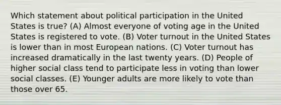 Which statement about political participation in the United States is true? (A) Almost everyone of voting age in the United States is registered to vote. (B) Voter turnout in the United States is lower than in most European nations. (C) Voter turnout has increased dramatically in the last twenty years. (D) People of higher social class tend to participate less in voting than lower social classes. (E) Younger adults are more likely to vote than those over 65.