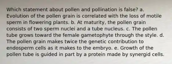 Which statement about pollen and pollination is false? a. Evolution of the pollen grain is correlated with the loss of motile sperm in flowering plants. b. At maturity, the pollen grain consists of two sperm nuclei and a tube nucleus. c. The pollen tube grows toward the female gametophyte through the style. d. The pollen grain makes twice the genetic contribution to endosperm cells as it makes to the embryo. e. Growth of the pollen tube is guided in part by a protein made by synergid cells.