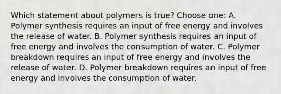 Which statement about polymers is true? Choose one: A. Polymer synthesis requires an input of free energy and involves the release of water. B. Polymer synthesis requires an input of free energy and involves the consumption of water. C. Polymer breakdown requires an input of free energy and involves the release of water. D. Polymer breakdown requires an input of free energy and involves the consumption of water.