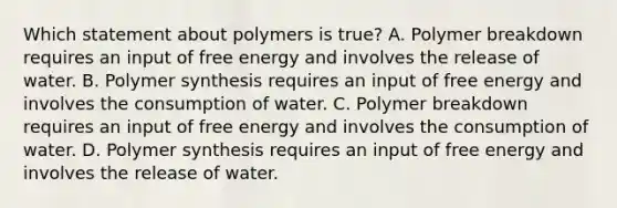 Which statement about polymers is true? A. Polymer breakdown requires an input of free energy and involves the release of water. B. Polymer synthesis requires an input of free energy and involves the consumption of water. C. Polymer breakdown requires an input of free energy and involves the consumption of water. D. Polymer synthesis requires an input of free energy and involves the release of water.