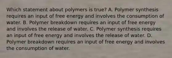 Which statement about polymers is true? A. Polymer synthesis requires an input of free energy and involves the consumption of water. B. Polymer breakdown requires an input of free energy and involves the release of water. C. Polymer synthesis requires an input of free energy and involves the release of water. D. Polymer breakdown requires an input of free energy and involves the consumption of water.