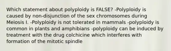 Which statement about polyploidy is FALSE? -Polyploidy is caused by non-disjunction of the sex chromosomes during Meiosis I. -Polyploidy is not tolerated in mammals -polyploidy is common in plants and amphibians -polyploidy can be induced by treatment with the drug colchicine which interferes with formation of the mitotic spindle