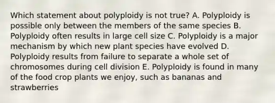 Which statement about polyploidy is not true? A. Polyploidy is possible only between the members of the same species B. Polyploidy often results in large cell size C. Polyploidy is a major mechanism by which new plant species have evolved D. Polyploidy results from failure to separate a whole set of chromosomes during cell division E. Polyploidy is found in many of the food crop plants we enjoy, such as bananas and strawberries