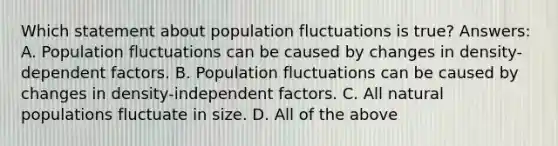 Which statement about population fluctuations is true? Answers: A. Population fluctuations can be caused by changes in density-dependent factors. B. Population fluctuations can be caused by changes in density-independent factors. C. All natural populations fluctuate in size. D. All of the above