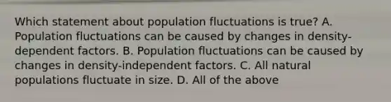 Which statement about population fluctuations is true? A. Population fluctuations can be caused by changes in density-dependent factors. B. Population fluctuations can be caused by changes in density-independent factors. C. All natural populations fluctuate in size. D. All of the above