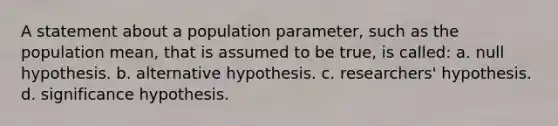 A statement about a population parameter, such as the population mean, that is assumed to be true, is called: a. null hypothesis. b. alternative hypothesis. c. researchers' hypothesis. d. significance hypothesis.