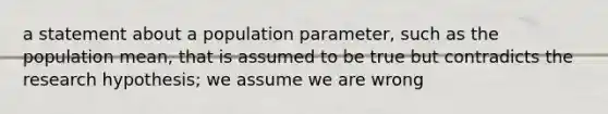 a statement about a population parameter, such as the population mean, that is assumed to be true but contradicts the research hypothesis; we assume we are wrong