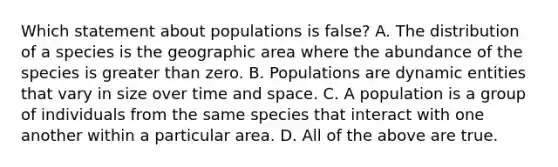 Which statement about populations is false? A. The distribution of a species is the geographic area where the abundance of the species is greater than zero. B. Populations are dynamic entities that vary in size over time and space. C. A population is a group of individuals from the same species that interact with one another within a particular area. D. All of the above are true.