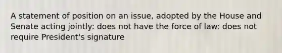 A statement of position on an issue, adopted by the House and Senate acting jointly: does not have the force of law: does not require President's signature