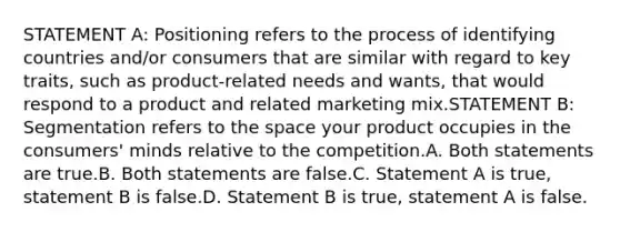 STATEMENT A: Positioning refers to the process of identifying countries and/or consumers that are similar with regard to key traits, such as product-related needs and wants, that would respond to a product and related marketing mix.STATEMENT B: Segmentation refers to the space your product occupies in the consumers' minds relative to the competition.A. Both statements are true.B. Both statements are false.C. Statement A is true, statement B is false.D. Statement B is true, statement A is false.