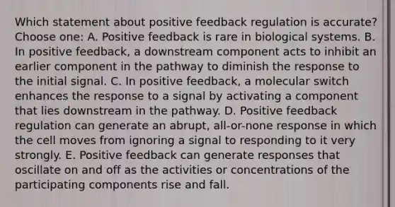 Which statement about positive feedback regulation is accurate? Choose one: A. Positive feedback is rare in biological systems. B. In positive feedback, a downstream component acts to inhibit an earlier component in the pathway to diminish the response to the initial signal. C. In positive feedback, a molecular switch enhances the response to a signal by activating a component that lies downstream in the pathway. D. Positive feedback regulation can generate an abrupt, all-or-none response in which the cell moves from ignoring a signal to responding to it very strongly. E. Positive feedback can generate responses that oscillate on and off as the activities or concentrations of the participating components rise and fall.