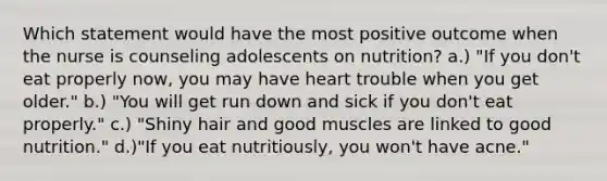 Which statement would have the most positive outcome when the nurse is counseling adolescents on nutrition? a.) "If you don't eat properly now, you may have heart trouble when you get older." b.) "You will get run down and sick if you don't eat properly." c.) "Shiny hair and good muscles are linked to good nutrition." d.)"If you eat nutritiously, you won't have acne."