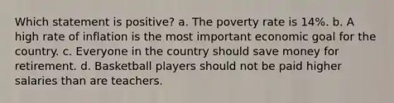 Which statement is positive? a. The poverty rate is 14%. b. A high rate of inflation is the most important economic goal for the country. c. Everyone in the country should save money for retirement. d. Basketball players should not be paid higher salaries than are teachers.