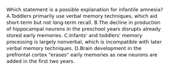 Which statement is a possible explanation for infantile amnesia? A.Toddlers primarily use verbal memory techniques, which aid short-term but not long-term recall. B.The decline in production of hippocampal neurons in the preschool years disrupts already stored early memories. C.Infants' and toddlers' memory processing is largely nonverbal, which is incompatible with later verbal memory techniques. D.Brain development in the prefrontal cortex "erases" early memories as new neurons are added in the first two years.