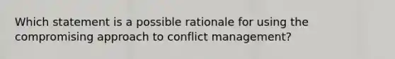 Which statement is a possible rationale for using the compromising approach to conflict management?