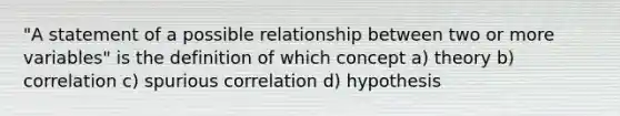 "A statement of a possible relationship between two or more variables" is the definition of which concept a) theory b) correlation c) spurious correlation d) hypothesis