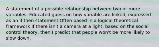 A statement of a possible relationship between two or more variables. Educated guess on how variable are linked, expressed as an if-then statement Often based in a logical theoretical framework If there isn't a camera at a light, based on the social <a href='https://www.questionai.com/knowledge/kPYFDgSgGW-control-theory' class='anchor-knowledge'>control theory</a>, then I predict that people won't be more likely to slow down.