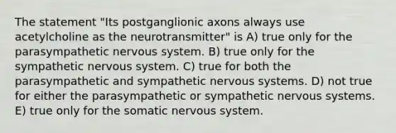 The statement "Its postganglionic axons always use acetylcholine as the neurotransmitter" is A) true only for the parasympathetic nervous system. B) true only for the sympathetic nervous system. C) true for both the parasympathetic and sympathetic nervous systems. D) not true for either the parasympathetic or sympathetic nervous systems. E) true only for the somatic nervous system.