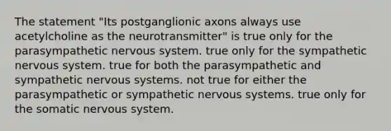 The statement "Its postganglionic axons always use acetylcholine as the neurotransmitter" is true only for the parasympathetic <a href='https://www.questionai.com/knowledge/kThdVqrsqy-nervous-system' class='anchor-knowledge'>nervous system</a>. true only for the sympathetic nervous system. true for both the parasympathetic and sympathetic nervous systems. not true for either the parasympathetic or sympathetic nervous systems. true only for the somatic nervous system.