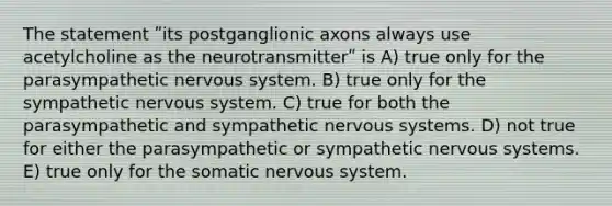 The statement ʺits postganglionic axons always use acetylcholine as the neurotransmitterʺ is A) true only for the parasympathetic nervous system. B) true only for the sympathetic nervous system. C) true for both the parasympathetic and sympathetic nervous systems. D) not true for either the parasympathetic or sympathetic nervous systems. E) true only for the somatic nervous system.